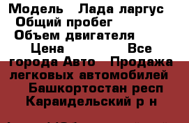  › Модель ­ Лада ларгус  › Общий пробег ­ 200 000 › Объем двигателя ­ 16 › Цена ­ 400 000 - Все города Авто » Продажа легковых автомобилей   . Башкортостан респ.,Караидельский р-н